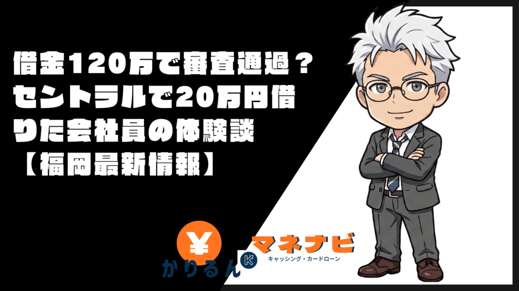 借金120万で審査通過？セントラルで20万円借りた会社員の体験談【福岡最新情報】