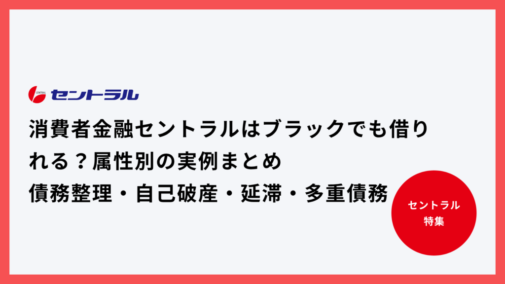 消費者金融セントラルはブラックでも借りれる？属性別の実例まとめ【債務整理・自己破産・延滞・多重債務】