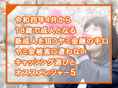 令和四年４月から18歳で成人となる新成人を狙うヤミ金融の手口。ヤミ金被害に遭わないキャッシング選びとオススメンジャー５