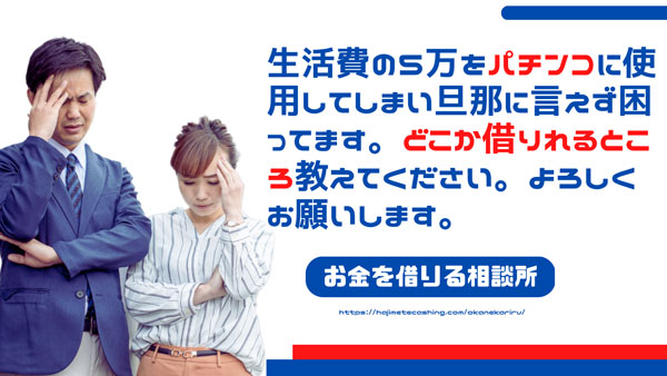生活費の5万をパチンコに使用してしまい旦那に言えず困ってます。どこか借りれるところ教えてください。よろしくお願いします。