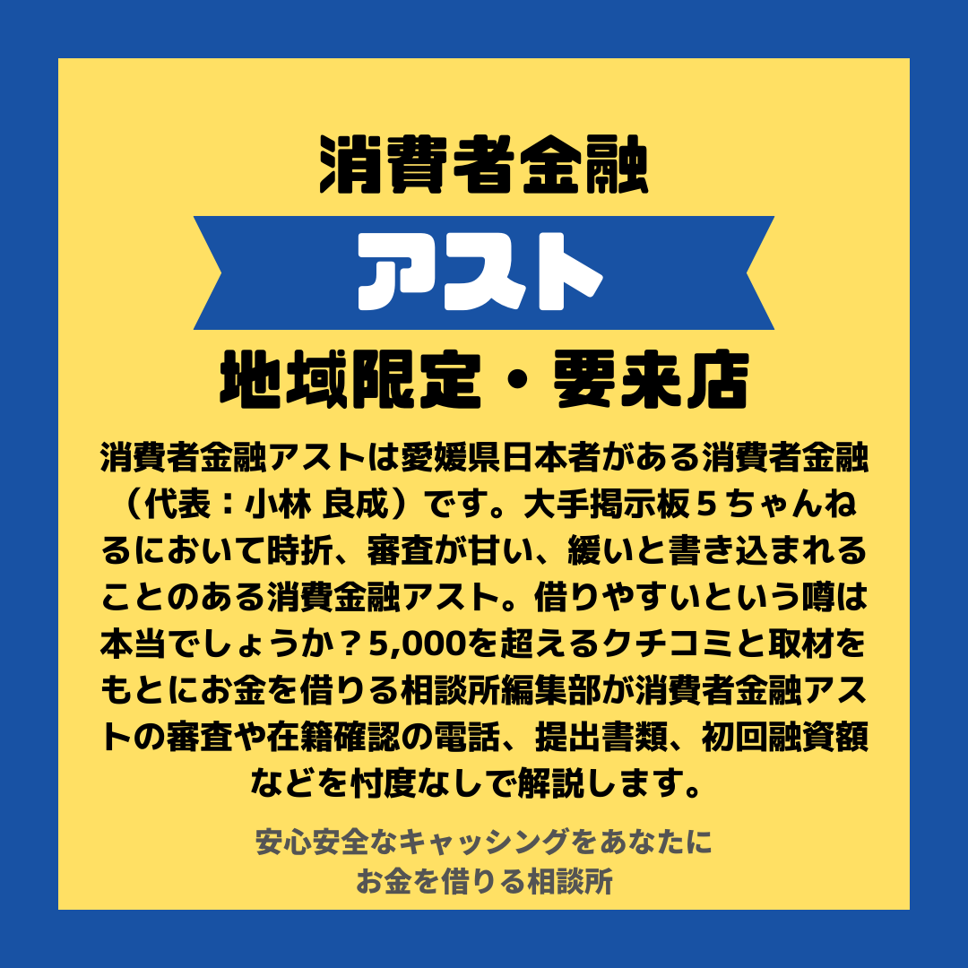 消費者金融アストは愛媛県日本者がある消費者金融（代表：小林 良成）です。大手掲示板５ちゃんねるにおいて時折、審査が甘い、緩いと書き込まれることのある消費金融アスト。借りやすいという噂は本当でしょうか？5,000を超えるクチコミと取材をもとにお金を借りる相談所編集部が消費者金融アストの審査や在籍確認の電話、提出書類、初回融資額などを忖度なしで解説します。