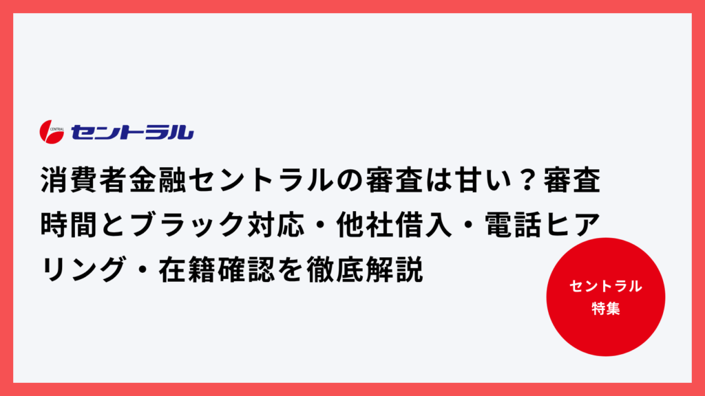消費者金融セントラルの審査は甘い？審査時間とブラック対応・他社借入・電話ヒアリング・在籍確認を徹底解説