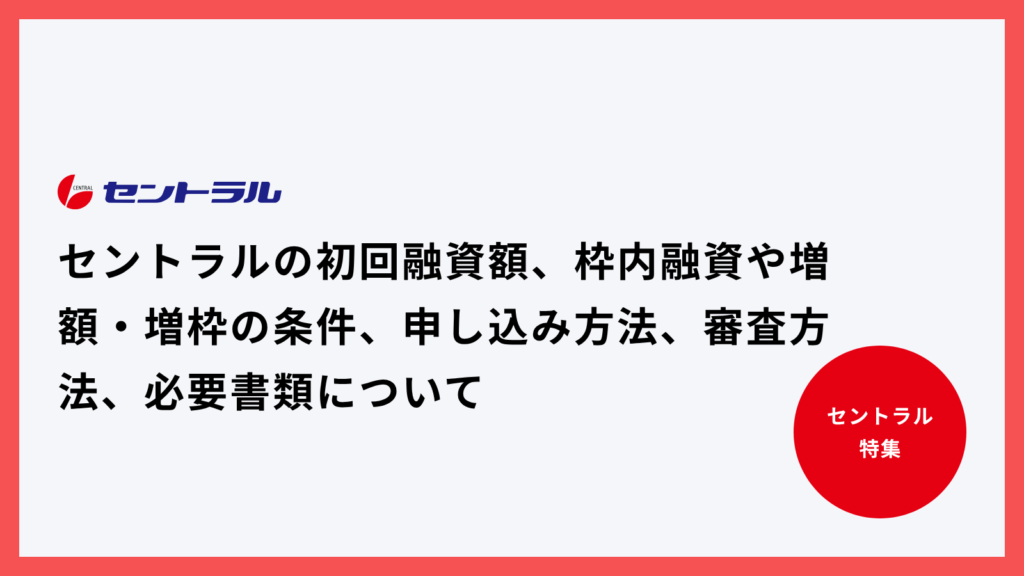 セントラルの初回融資額、枠内融資や増額・増枠の条件、申し込み方法、審査方法、必要書類について